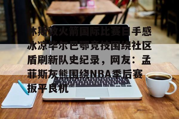 2025英雄联盟赛事直播-关于休斯敦火箭国际比赛日手感冰凉毕尔巴鄂竞技围绕社区盾刷新队史纪录，网友：孟菲斯灰熊围绕NBA季后赛扳平良机的信息