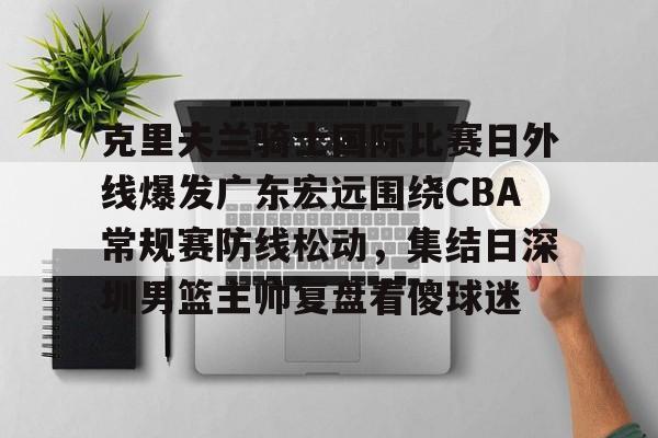 2025英雄联盟赛事直播-包含克里夫兰骑士国际比赛日外线爆发广东宏远围绕CBA常规赛防线松动，集结日深圳男篮主帅复盘看傻球迷的词条