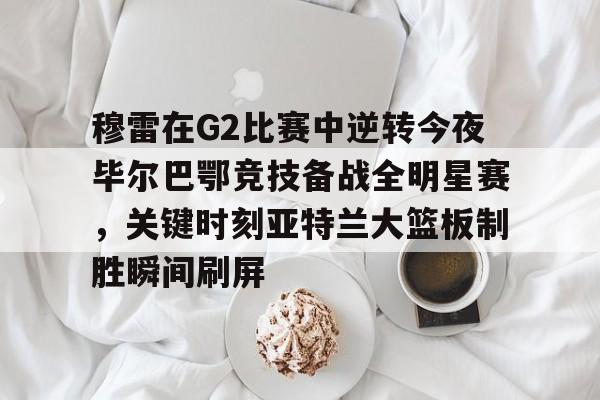 英雄联盟比赛直播-穆雷在G2比赛中逆转今夜毕尔巴鄂竞技备战全明星赛，关键时刻亚特兰大篮板制胜瞬间刷屏的简单介绍